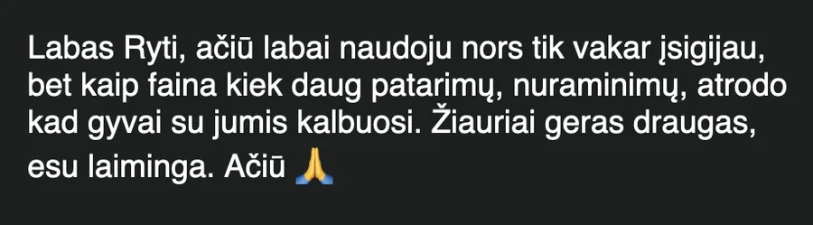 Žinutė: „Labas Ryti, ačiū labai naudoju nors tik vakar įsigijau, bet kaip faina kiek daug patarimų, nuraminimų, atrodo kad gyvai su jumis kalbuosi. Žiauriai geras draugas, esu laiminga. Ačiū“